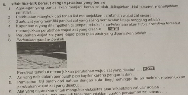 ]I. Isilah titik-titik berikut dengan jawaban yang benar! 
1. Agar-agar yang panas akan menjadi keras setelah didinginkan. Hal tersebut menunjukkan 
peristiwa 
2. Pembuatan mangkuk dari tanah liat menunjukkan perubahan wujud zat secara 
3. Suatu zat yang memiliki partikel zat yang saling berdekatan tetapi renggang adalah 
4. Kapur barus yang ditempatkan di tempat terbuka Iama-kelamaan akan habis. Peristiwa tersebut 
menunjukkan perubahan wujud zat yang disebut HOT3 
5. Perubahan wujud zat yang terjadi pada gula pasir yang dipanaskan adalah .. 
6. Perhatikan gambar berkut! 
Peristiwa tersebut menunjukkan perubahan wujud zat yang disebut HOTS 
7. Air yang naik dalam pembuluh pipa kapiler karena pengaruh dari 
8. Pemisahan biji timah dari batuan dengan suhu tinggi sehingga timah meleleh menunjukkan 
perubahan wujud zat yang disebut 
9. Alat yang digunakan untuk mengukur viskositas atau kekentalan zat cair adalah .... 
meniadi tanai menuniukkan contoh perubahan zat secara ...