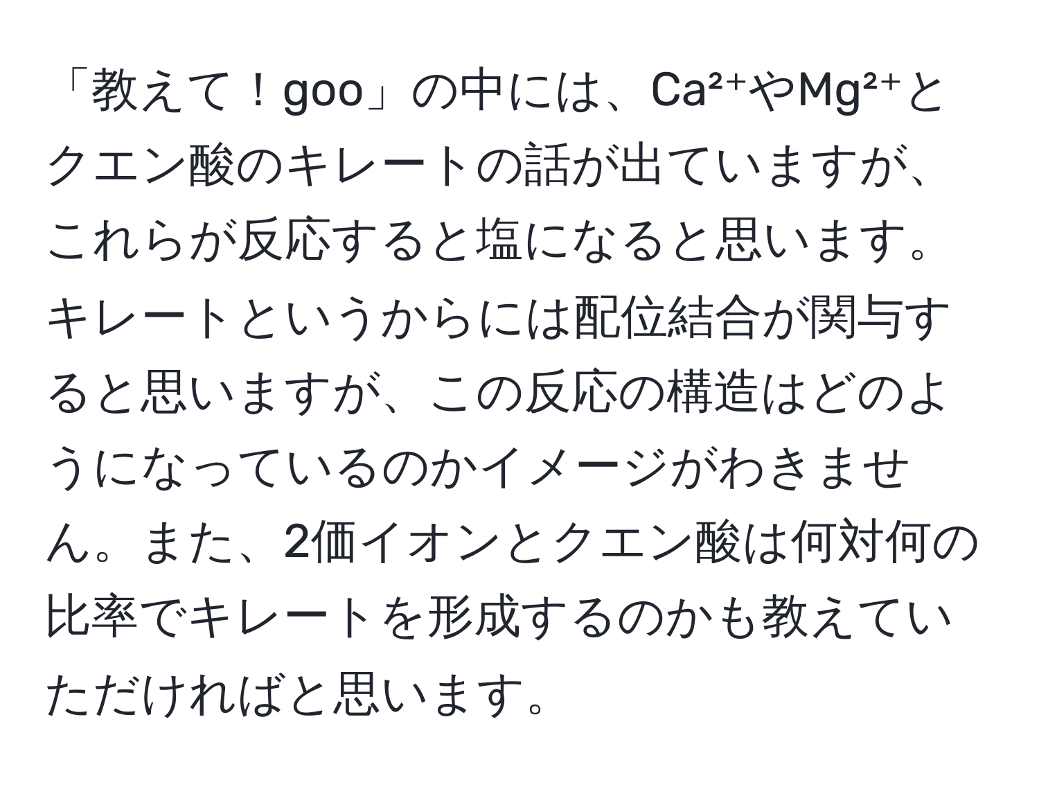 「教えて！goo」の中には、Ca²⁺やMg²⁺とクエン酸のキレートの話が出ていますが、これらが反応すると塩になると思います。キレートというからには配位結合が関与すると思いますが、この反応の構造はどのようになっているのかイメージがわきません。また、2価イオンとクエン酸は何対何の比率でキレートを形成するのかも教えていただければと思います。