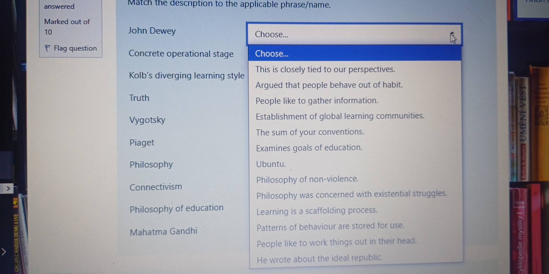 answered
Match the description to the applicable phrase/name.
Marked out of
10 John Dewey Choose...
Flag question Choose...
Concrete operational stage
This is closely tied to our perspectives.
Kolb's diverging learning style
Argued that people behave out of habit.
Truth
People like to gather information.
Vygotsky
Establishment of global learning communities.
The sum of your conventions.
=
Piaget
Examines goals of education.
Philosophy Ubuntu.
Philosophy of non-violence.
> Connectivism
Philosophy was concerned with existential struggles.
Philosophy of education
Learning is a scaffolding process.
Mahatma Gandhi Patterns of behaviour are stored for use.
People like to work things out in their head.
He wrote about the ideal republic.