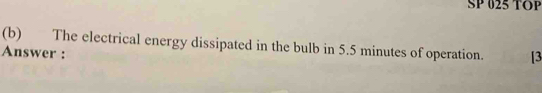 SP 025 TOP 
(b) The electrical energy dissipated in the bulb in 5.5 minutes of operation. [3 
Answer :