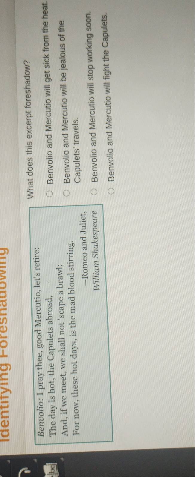 Identifying Föresnadowing
What does this excerpt foreshadow?
Benvolio: I pray thee, good Mercutio, let's retire:
bc The day is hot, the Capulets abroad,
Benvolio and Mercutio will get sick from the heat.
And, if we meet, we shall not 'scape a brawl;
For now, these hot days, is the mad blood stirring. Benvolio and Mercutio will be jealous of the
—Romeo and Juliet, Capulets' travels.
William Shakespeare Benvolio and Mercutio will stop working soon.
Benvolio and Mercutio will fight the Capulets.