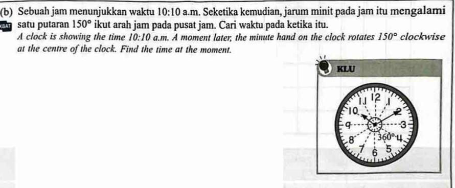 Sebuah jam menunjukkan waktu 10:10 a.m. Seketika kemudian, jarum minit pada jam itu mengalami
a satu putaran 150° ikut arah jam pada pusat jam. Cari waktu pada ketika itu.
A clock is showing the time 10:10 a.m. A moment later; the minute hand on the clock rotates 150° clockwise
at the centre of the clock. Find the time at the moment.