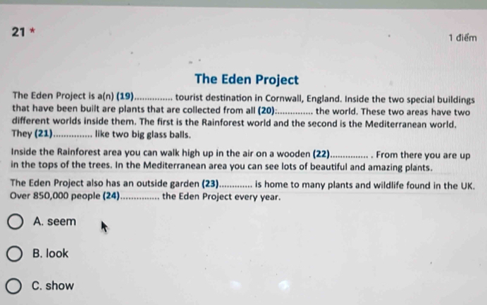 21 * 1 điểm
The Eden Project
The Eden Project is a(n) (19)_ tourist destination in Cornwall, England. Inside the two special buildings
that have been built are plants that are collected from all (20): _the world. These two areas have two
different worlds inside them. The first is the Rainforest world and the second is the Mediterranean world.
They (21)_ like two big glass balls.
Inside the Rainforest area you can walk high up in the air on a wooden (22)_ . From there you are up
in the tops of the trees. In the Mediterranean area you can see lots of beautiful and amazing plants.
The Eden Project also has an outside garden (23)_ is home to many plants and wildlife found in the UK.
Over 850,000 people (24) _the Eden Project every year.
A. seem
B. look
C. show