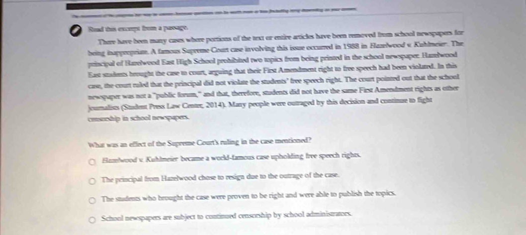 con to woth noe as loe Dostaling mory deending an your con .
a Rand this encmpt from a passage.
There have been many cases where portions of the text or entire articles have been removed from school newspapors for
being inappropriate. A famous Supreme Court case involving this issue occurred in 1988 in Hazelwood v Kuhlmeier. The
principal of Harelwood East High School prohibited two tpics from being printed in the school newspaper. Hamlwood
East stadents brought the case to court, arguing that their First Amendment right to free speech had been violed. In this
case, the court ruled that the principal did not violate the students’ free speech right. The court pointed out that the school
newspaper was not a "public forum," and that, therefore, students did not have the same First Amendment rights as other
joumalists (Student Press Law Center, 2014). Many people were outraged by this decision and continue to fight
cosurship in school newspapers.
What was an effect of the Supreme Court's ruling in the case mentioned?
Hamtwood v. Kuhlmeier became a world-famous case upholding free speech rights.
The principal from Hazelwood chose to resign due to the outrage of the case.
The students who brought the case were proven to be right and were able to publish the topics.
School newspapers are subject to continued censorship by school administrators.