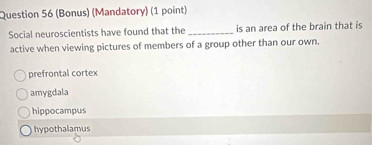 (Bonus) (Mandatory) (1 point)
Social neuroscientists have found that the _is an area of the brain that is
active when viewing pictures of members of a group other than our own.
prefrontal cortex
amygdala
hippocampus
hypothalamus