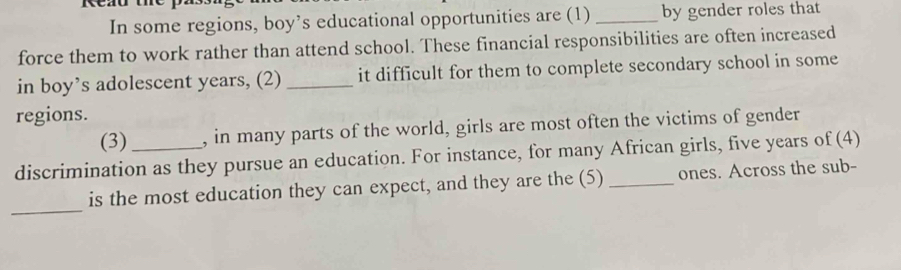 In some regions, boy’s educational opportunities are (1) _by gender roles that 
force them to work rather than attend school. These financial responsibilities are often increased 
in boy’s adolescent years, (2) _it difficult for them to complete secondary school in some 
regions. 
(3) , in many parts of the world, girls are most often the victims of gender 
discrimination as they pursue an education. For instance, for many African girls, five years of (4) 
_ 
is the most education they can expect, and they are the (5) _ones. Across the sub-