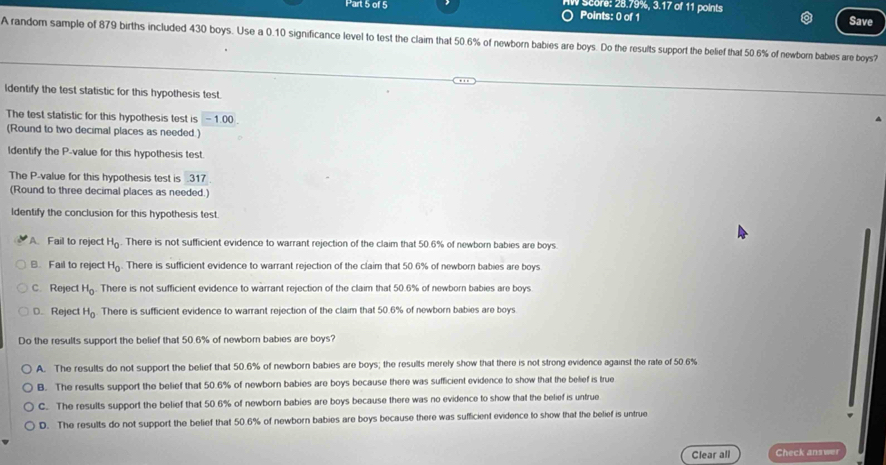 Score: 28.79%, 3.17 of 11 points
Points: 0 of 1 Save
A random sample of 879 births included 430 boys. Use a 0.10 significance level to test the claim that 50.6% of newborn babies are boys. Do the results support the belief that 50.6% of newborn babies are boys?
Identify the test statistic for this hypothesis test.
The test statistic for this hypothesis test is - 1.00
(Round to two decimal places as needed.)
Identify the P -value for this hypothesis test.
The P -value for this hypothesis test is 31 7
(Round to three decimal places as needed.)
ldentify the conclusion for this hypothesis test.
A. Fail to reject H_0. There is not sufficient evidence to warrant rejection of the claim that 50.6% of newborn babies are boys.
B. Fail to reject H_0 There is sufficient evidence to warrant rejection of the claim that 50.6% of newborn babies are boys
C. Reject H_0 There is not sufficient evidence to warrant rejection of the claim that 50.6% of newborn babies are boys
D. Reject H_0 There is sufficient evidence to warrant rejection of the claim that 50.6% of newborn babies are boys.
Do the results support the belief that 50.6% of newborn babies are boys?
A. The results do not support the belief that 50.6% of newborn babies are boys; the results merely show that there is not strong evidence against the rate of 50.6%
B. The results support the belief that 50.6% of newborn babies are boys because there was sufficient evidence to show that the belief is true
C. The results support the belief that 50.6% of newborn babies are boys because there was no evidence to show that the belief is untrue
D. The results do not support the belief that 50.6% of newborn babies are boys because there was sufficient evidence to show that the belief is untrue
Clear all Check answer