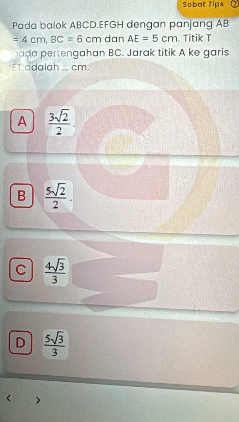 Sobat Tips
Pada balok ABCD. EFGH dengan panjang AB
=4cm, BC=6cm dan AE=5cm. Titik T
pada pertengahan BC. Jarak titik A ke garis
ET adalah ... cm.
A  3sqrt(2)/2 .
B  5sqrt(2)/2 .
C  4sqrt(3)/3 
D  5sqrt(3)/3 