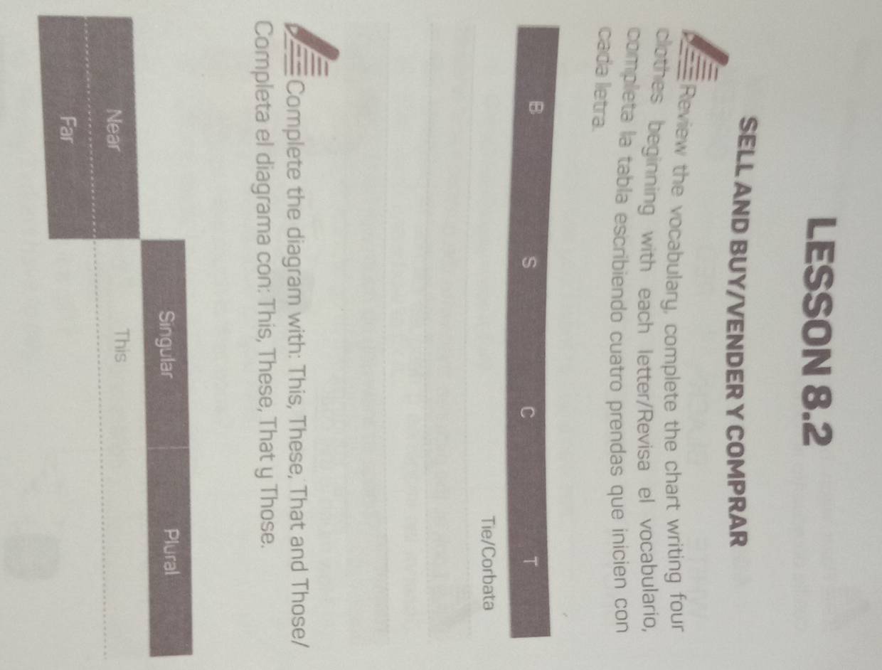 LESSON 8.2 
SELL AND BUY/VENDER Y COMPRAR 
y — Review the vocabulary, complete the chart writing four 
clothes beginning with each letter/Revisa el vocabulario, 
completa la tabla escribiendo cuatro prendas que inicien con 
cada letra. 
B 
S 
C 
T 
Tie/Corbata 
Complete the diagram with: This, These, That and Those/ 
Completa el diagrama con: This, These, That y Those.