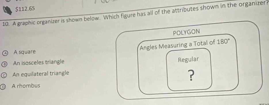 $112.65
10. A graphic organizer is shown below. Which figure has all of the attributes shown in the organizer?
POLYGON
Angles Measuring a Total of 180°
A square
An isosceles triangle
Regular
An equilateral triangle
?
A rhombus