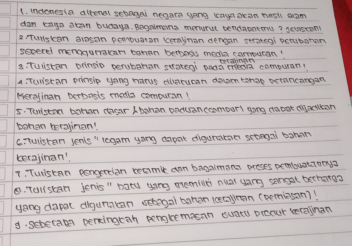 (. indonesia altenal sebagai negara gang (caya akan hasti aram 
dan kaga atan budaya. Bagaimana menurut pendapatmu? Jelascan1 
2. Tuliskan alasan pembuatan (erajinan dengan strategi porubahan 
sapertl menogunatcan bahan bebasis meaia campuran! 
ceralinan 
3. Tulistan prinsip perubahan strategi pada inedia compuran: 
4, Tuliscan prinsip gang harus dilaruran deam tanap perancangan 
(erajinan berbasis media compuran! 
5. Tuliscan bahan casar Abahan paduanccampurl yong dapak diackan 
bahan cerajinan! 
6. Tuliscan Jenls " togam yang dapat digunatan sebagai bahan 
cerajinan! 
7. Turiscan pengertian recamic dan bagaimana proses pembuatannya 
8, Taliscan Jenis " batu yong memild niar yang sangat berharga 
yang dapat digunakan sehegal bahan 1ceaa)nan (pemiasan)! 
9. sebecam pencingcah penglee masan suatu procur teralinan