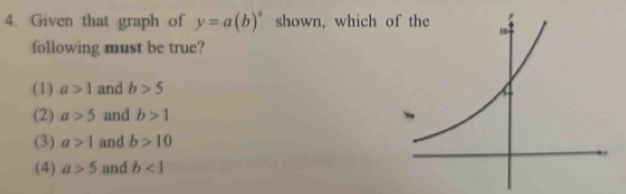 Given that graph of y=a(b)^x shown, which o
following must be true?
(1) a>1 and b>5
(2) a>5 and b>1
(3) a>1 and b>10
(4) a>5 and b<1</tex>