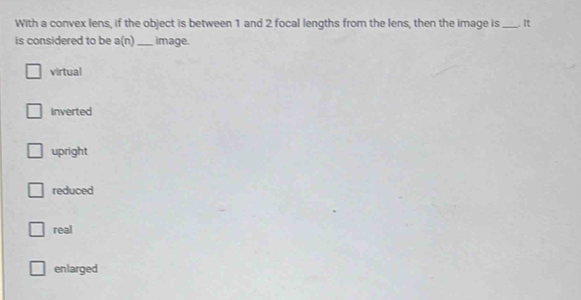 With a convex lens, if the object is between 1 and 2 focal lengths from the lens, then the image is _ It
is considered to be a(n) _ image.
virtual
inverted
upright
reduced
real
enlarged