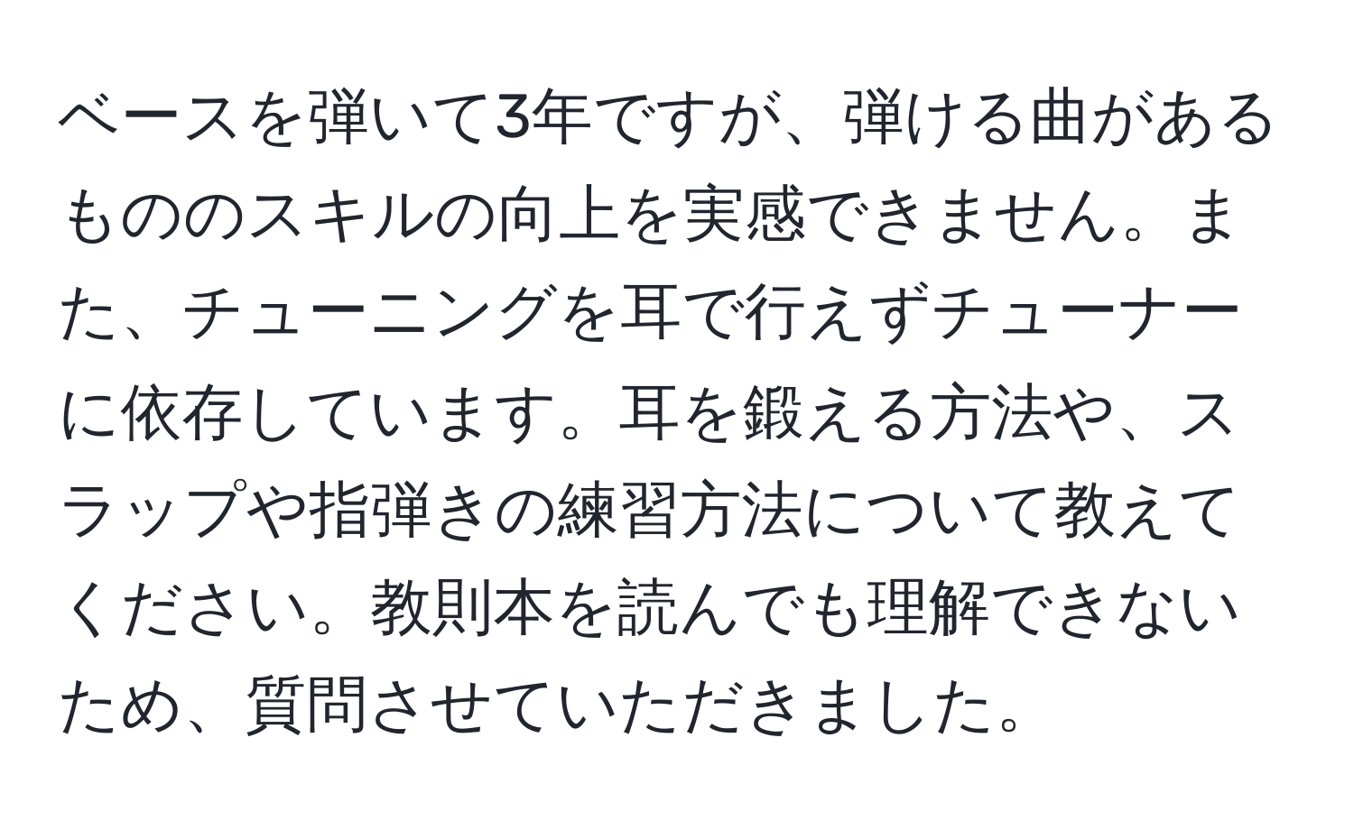 ベースを弾いて3年ですが、弾ける曲があるもののスキルの向上を実感できません。また、チューニングを耳で行えずチューナーに依存しています。耳を鍛える方法や、スラップや指弾きの練習方法について教えてください。教則本を読んでも理解できないため、質問させていただきました。