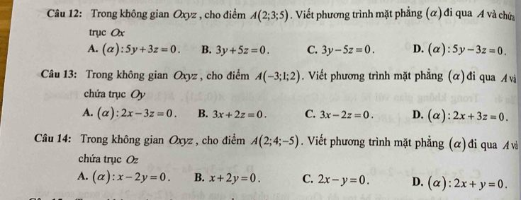 Trong không gian Oxyz , cho điểm A(2;3;5). Viết phương trình mặt phẳng (α) đi qua A và chứa
trục Ox
A. (alpha ):5y+3z=0. B. 3y+5z=0. C. 3y-5z=0. D. (alpha ):5y-3z=0. 
Câu 13: Trong không gian Oxyz , cho điểm A(-3;1;2). Viết phương trình mặt phẳng (α) đi qua A và
chứa trục Oy
A. (alpha ):2x-3z=0. B. 3x+2z=0. C. 3x-2z=0. D. (alpha ):2x+3z=0. 
Câu 14: Trong không gian Oxyz , cho điểm A(2;4;-5). Viết phương trình mặt phẳng (α) đi qua và
chứa trục Oz
A. (alpha ):x-2y=0. B. x+2y=0. C. 2x-y=0. D. (alpha ):2x+y=0.