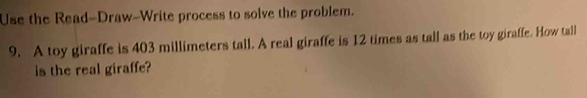 Use the Read-Draw-Write process to solve the problem. 
9. A toy giraffe is 403 millimeters tall. A real giraffe is 12 times as tall as the toy giraffe. How tall 
is the real giraffe?