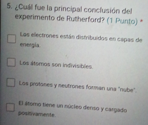 ¿Cuál fue la principal conclusión del
experimento de Rutherford? (1 Punto) *
Los electrones están distribuidos en capas de
energía.
Los átomos son indivisibles.
Los protones y neutrones forman una "nube".
El átomo tiene un núcleo denso y cargado
positivamente.