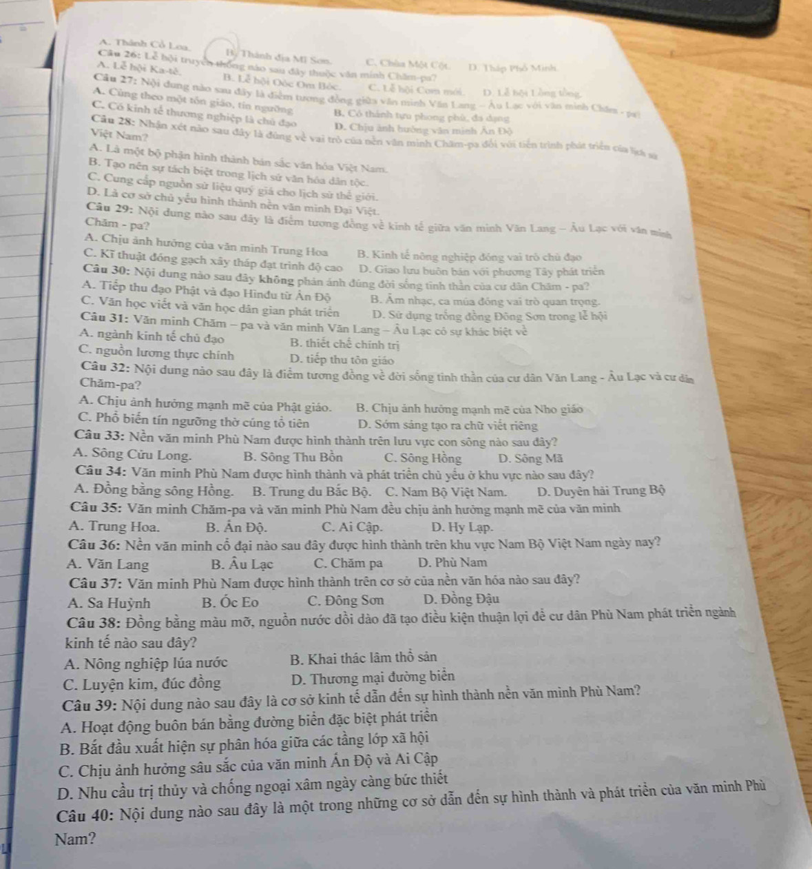 A. Thành Cổ Loa. B, Thành địa MI Sơn. C. Chùa Một Cột. D. Tháp Phổ Minh
Câu 26: Lễ hội truyển thống nào sau đây thuộc văn minh Chăm-pa?
A. Lễ hội Ka-tê. B. Lễ hội Oộc Om Bóc. C. Lễ hội Com mới. D. Lễ bội Lồng tổng
Cầu 27: Nội dung nào sau đây là điểm tương đồng giữa văn minh Văn Lang - Âu Lạc với văn minh Chăm - pa)
A. Cùng theo một tôn giáo, tín ngường B. Có thánh tựu phong phù, đa dạng
C. Có kinh tế thương nghiệp là chủ đạo D. Chịu ảnh hưởng văn minh Ân Độ
Việt Nam?
Câu 28: Nhận xét nào sau đây là đùng về vai trò của nền văn minh Chăm-pa đổi với tiền trình phát triển của lịa sử
A. Là một bộ phận hình thành bán sắc văn hóa Việt Nam.
B. Tạo nên sự tách biệt trong lịch sứ văn hóa dân tộc.
C. Cung cấp nguồn sử liệu quý giá cho lịch sử thế giới.
D. Là cơ sở chủ yếu hình thành nền văn minh Đại Việt.
Câu 29: Nội dung nào sau đây là điểm tương đồng về kinh tế giữa văn minh Văn Lang - Âu Lạc với văn minh
Chăm - pa?
A. Chịu ảnh hưởng của văn minh Trung Hoa B. Kinh tế nông nghiệp đóng vai trò chủ đạo
C. Kĩ thuật đóng gạch xây tháp đạt trình độ cao D. Giao lưu buôn bán với phương Tây phát triển
Câu 30: Nội dung nào sau dây không phản ánh đúng đời sống tỉnh thần của cư dân Chăm - pa?
A. Tiếp thu đạo Phật và đạo Hìnđu từ Ấn Độ B. Âm nhạc, ca múa đóng vai trò quan trọng.
C. Văn học viết và văn học dân gian phát triển D. Sử dụng trống đồng Đông Sơn trong lễ hội
Câu 31: Văn minh Chăm - pa và văn minh Văn Lang - Âu Lạc có sự khác biệt về
A. ngành kinh tế chủ đạo B. thiết chế chính trị
C. nguồn lương thực chính D. tiếp thu tôn giáo
Câu 32: Nội dung nào sau đây là điểm tương đồng về đời sống tinh thần của cư dân Văn Lang - Âu Lạc và cư dân
Chăm-pa?
A. Chịu ảnh hưởng mạnh mẽ của Phật giáo. B. Chịu ảnh hưởng mạnh mẽ của Nho giáo
C. Phổ biến tín ngưỡng thờ cúng tổ tiên D. Sớm sáng tạo ra chữ viết riêng
Câu 33: Nền văn minh Phù Nam được hình thành trên lưu vực con sông nào sau đây?
A. Sông Cửu Long. B. Sông Thu Bồn C. Sông Hồng D. Sông Mã
Câu 34: Văn minh Phù Nam được hình thành và phát triển chủ yểu ở khu vực nào sau đây?
A. Đồng bằng sông Hồng. B. Trung du Bắc Bộ.  C. Nam Bộ Việt Nam. D. Duyên hải Trung Bộ
Câu 35: Văn minh Chăm-pa và văn minh Phù Nam đều chịu ảnh hưởng mạnh mẽ của văn minh
A. Trung Hoa. B. Ấn Độ. C. Ai Cập. D. Hy Lạp.
Câu 36: Nền văn minh cổ đại nào sau đây được hình thành trên khu vực Nam Bộ Việt Nam ngày nay?
A. Văn Lang B. Âu Lạc C. Chăm pa D. Phù Nam
Câu 37: Văn minh Phù Nam được hình thành trên cơ sở của nền văn hóa nào sau đây?
A. Sa Huỳnh B. Ốc Eo C. Đông Sơn  D. Đồng Đậu
Câu 38: Đồng bằng màu mỡ, nguồn nước dồi dào đã tạo điều kiện thuận lợi đề cư dân Phù Nam phát triển ngành
kinh tế nào sau đây?
A. Nông nghiệp lúa nước B. Khai thác lâm thổ sản
C. Luyện kim, đúc đồng D. Thương mại đường biển
Câu 39: Nội dung nào sau đây là cơ sở kinh tế dẫn đến sự hình thành nền văn mình Phù Nam?
A. Hoạt động buôn bán bằng đường biển đặc biệt phát triển
B. Bắt đầu xuất hiện sự phân hóa giữa các tầng lớp xã hội
C. Chịu ảnh hưởng sâu sắc của văn minh Ấn Độ và Ai Cập
D. Nhu cầu trị thủy và chống ngoại xâm ngày càng bức thiết
Câu 40: Nội dung nào sau đây là một trong những cơ sở dẫn đến sự hình thành và phát triển của văn minh Phù
Nam?