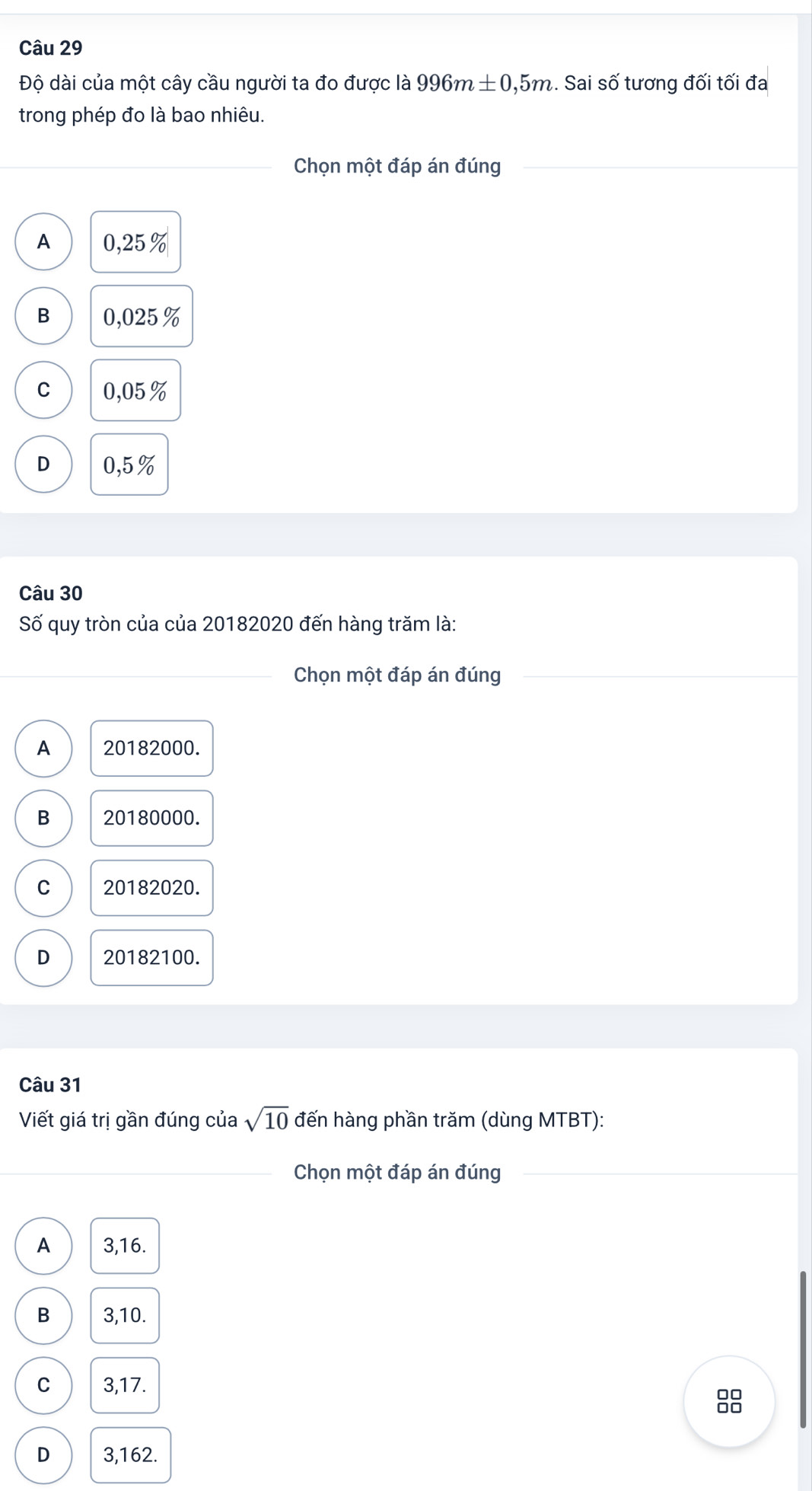 Độ dài của một cây cầu người ta đo được là 996m± 0,5m. Sai số tương đối tối đa
trong phép đo là bao nhiêu.
_Chọn một đáp án đúng
A 0. 25%
B 0,025%
C 0,05%
D 0,5%
Câu 30
Số quy tròn của của 20182020 đến hàng trăm là:
_Chọn một đáp án đúng
A 20182000.
B 20180000.
C 20182020.
D 20182100.
Câu 31
Viết giá trị gần đúng của sqrt(10) đến hàng phần trăm (dùng MTBT):
_Chọn một đáp án đúng
A 3,16.
B 3,10.
C 3,17.
00
□□
D 3,162.