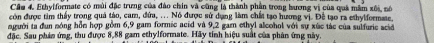 Cầu 4. Ethylformate có mùi đặc trưng của đảo chín và cũng là thành phân trong hương vị của quả mâm xôi, nó 
còn được tìm thấy trong quả táo, cam, dứa, ... Nó được sử dụng làm chất tạo hương vị. Đề tạo ra ethylformate, 
người ta đun nóng hỗn hợp gồm 6,9 gam formic acid và 9,2 gam ethyl alcohol với sự xúc tác của sulfuric acid 
đặc. Sau phản ứng, thu được 8,88 gam ethylformate. Hãy tính hiệu suất của phân ứng này.