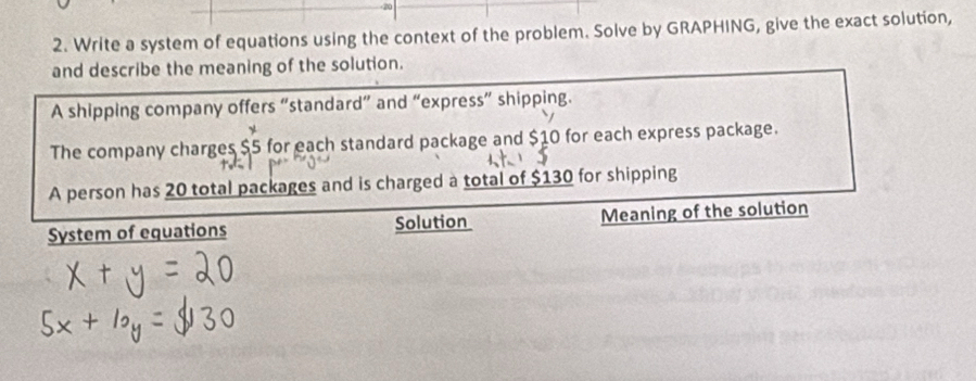 Write a system of equations using the context of the problem. Solve by GRAPHING, give the exact solution, 
and describe the meaning of the solution. 
A shipping company offers “standard” and “express” shipping. 
The company charges $5 for each standard package and $10 for each express package. 
A person has 20 total packages and is charged a total of $130 for shipping 
System of equations Solution Meaning of the solution