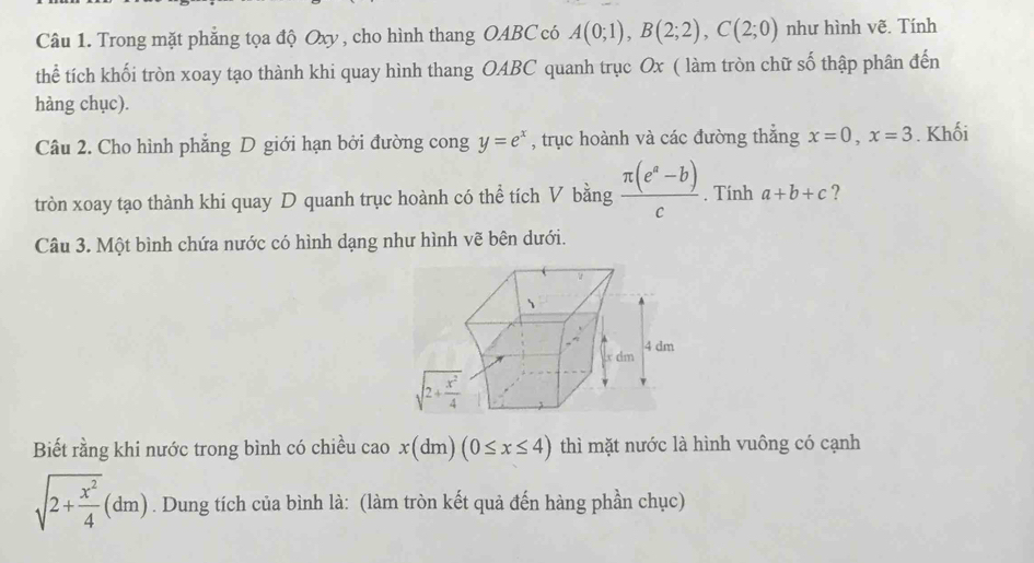 Trong mặt phẳng tọa độ Oxy , cho hình thang OABC có A(0;1),B(2;2),C(2;0) như hình vẽ. Tính
thể tích khối tròn xoay tạo thành khi quay hình thang OABC quanh trục Ox ( làm tròn chữ số thập phân đến
hàng chục).
Câu 2. Cho hình phẳng D giới hạn bởi đường cong y=e^x , trục hoành và các đường thắng x=0,x=3. Khối
tròn xoay tạo thành khi quay D quanh trục hoành có thể tích V bằng  (π (e^a-b))/c . Tính a+b+c ?
Câu 3. Một bình chứa nước có hình dạng như hình vẽ bên dưới.
Biết rằng khi nước trong bình có chiều cao x(dm)(0≤ x≤ 4) thì mặt nước là hình vuông có cạnh
sqrt(2+frac x^2)4(dm). Dung tích của bình là: (làm tròn kết quả đến hàng phần chục)