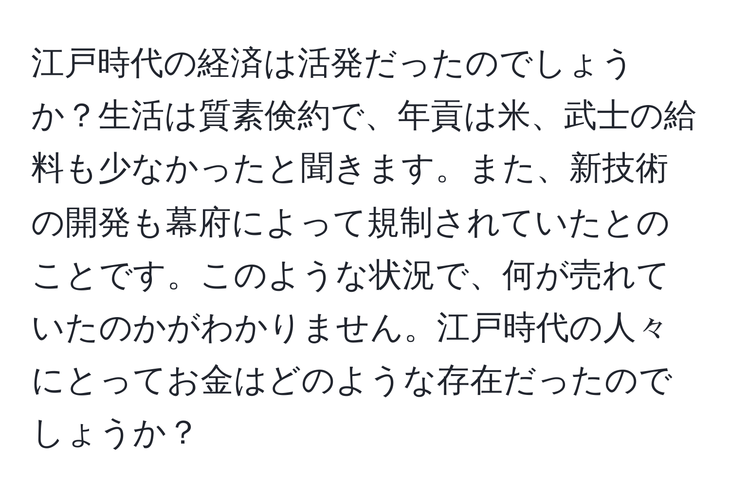 江戸時代の経済は活発だったのでしょうか？生活は質素倹約で、年貢は米、武士の給料も少なかったと聞きます。また、新技術の開発も幕府によって規制されていたとのことです。このような状況で、何が売れていたのかがわかりません。江戸時代の人々にとってお金はどのような存在だったのでしょうか？