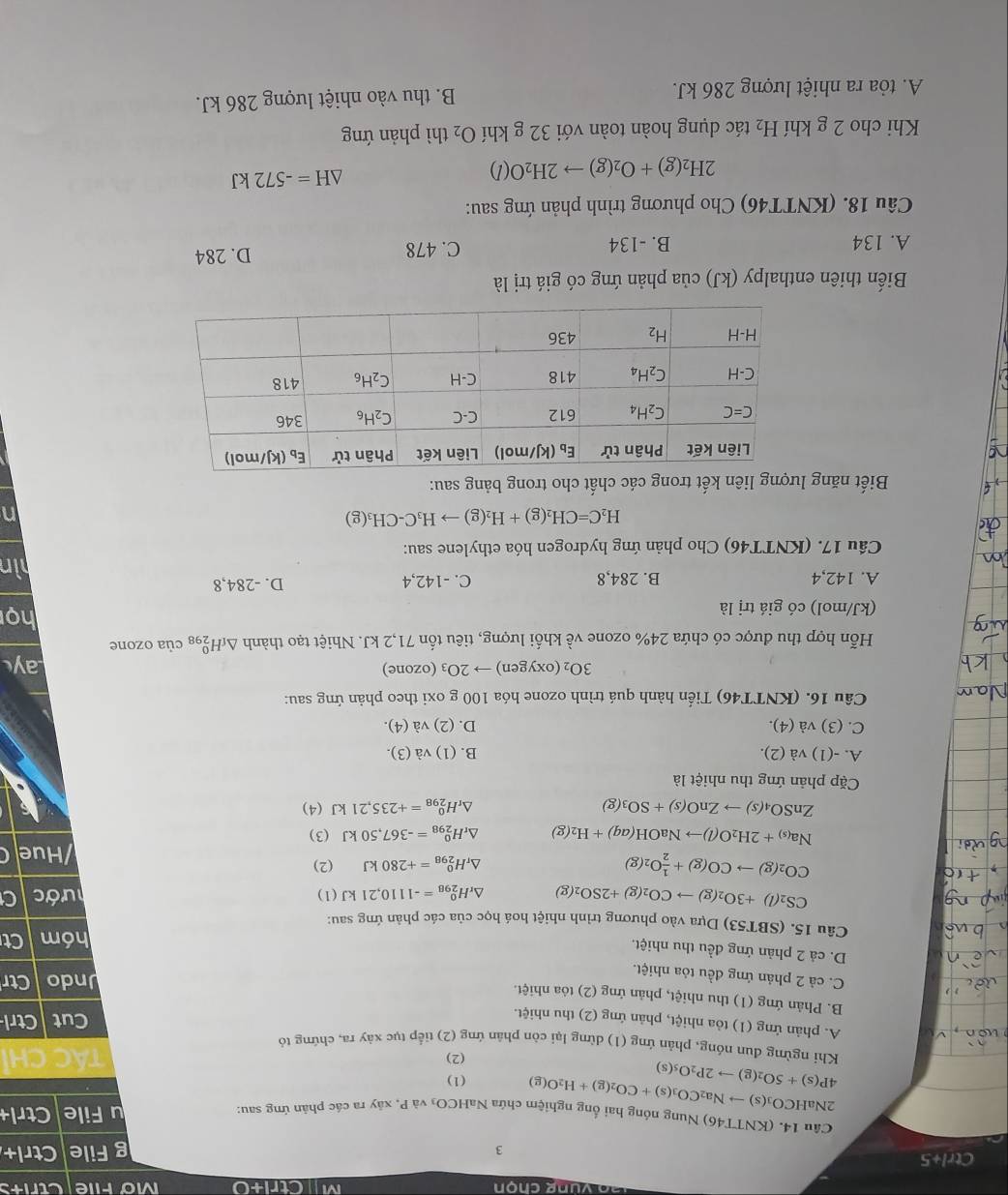 MCtri+0 Mofile Ctrits
Ctrl+5 g File Ctrl+
3
Câu 14. (KNTT46) Nung nóng hai ống nghiệm chứa NaHCO₃ và P, xây ra các phản ứng sau: u File Ctrl
2NaH CO_3(s)to Na_2CO_3(s)+CO_2(g)+H_2O(g) (1)
4P(s)+5O_2(g)to 2P_2O_5(s)
(2) TÁC CH
Khi ngừng đun nóng, phản ứng (1) dừng lại còn phân ứng (2) tiếp tục xây ra, chứng tỏ
A. phản ứng (1) tỏa nhiệt, phản ứng (2) thu nhiệt.
Cut Ctrl
B. Phản ứng (1) thu nhiệt, phản ứng (2) tỏa nhiệt.
C. cả 2 phản ứng đều tỏa nhiệt.
Undo Ctr
D. cả 2 phản ứng đều thu nhiệt.
hóm Ct
Câu 15. (SBT53) Dựa vào phương trình nhiệt hoá học của các phản ứng sau:
CS_2(l)+3O_2(g)to CO_2(g)+2SO_2(g) △ _rH_(298)^0=-1110,21kJ(1) lước
CO_2(g)to CO(g)+ 1/2 O_2(g)
△ _rH_(298)^0=+280kJ (2)
Hue
Na_(s)+2H_2O(l)to NaOH(aq)+H_2(g) △ _rH_(298)^0=-367,50kJ (3)
ZnSO_4(s)to ZnO(s)+SO_3(g)
△ _rH_(298)^0=+235,21kJ(4)
Cặp phản ứng thu nhiệt là
A. -(1) và (2). B. (1) và (3).
C. (3) và (4). D. (2) và (4).
Câu 16. (KNTT46) Tiến hành quá trình ozone hóa 100 g oxi theo phản ứng sau:
3O_2(oxygen)to 2O_3 (ozone) Lay
Hỗn hợp thu được có chứa 24% ozone về khối lượng, tiêu tốn 71,2 kJ. Nhiệt tạo thành △ _fH_(298)^0 của ozone
(kJ/mol) có giá trị là
họ
A. 142,4 B. 284,8 C. -142,4 D. -284,8
hìn
Câu 17. (KNTT46) Cho phản ứng hydrogen hóa ethylene sau:
H_2C=CH_2(g)+H_2(g)to H_3C-CH_3(g)
n
Biết năng lượng liên kết trong các chất cho trong bảng sau:
Biến thiên enthalpy (kJ) của phản ứng có giá trị là
A. 134 B. -134 C. 478 D. 284
Câu 18. (KNTT46) Cho phương trình phản ứng sau:
2H_2(g)+O_2(g)to 2H_2O(l)
△ H=-572kJ
Khi cho 2 g khí H_2 tác dụng hoàn toàn với 32 g khí O_2 thì phản ứng
A. tỏa ra nhiệt lượng 286 kJ. B. thu vào nhiệt lượng 286 kJ.