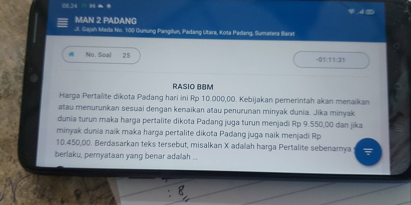 08.24 
MAN 2 PADANG 
Jl. Gajah Mada No. 100 Gunung Pangilun, Padang Utara, Kota Padang, Sumatera Barat 
No. Soal 25
-01:11:31
RASIO BBM 
Harga Pertalite dikota Padang hari ini Rp 10.000,00. Kebijakan pemerintah akan menaikan 
atau menurunkan sesuai dengan kenaikan atau penurunan minyak dunia. Jika minyak 
dunia turun maka harga pertalite dikota Padang juga turun menjadi Rp 9.550,00 dan jika 
minyak dunia naik maka harga pertalite dikota Padang juga naik menjadi Rp
10.450,00. Berdasarkan teks tersebut, misalkan X adalah harga Pertalite sebenarnya 
berlaku, pernyataan yang benar adalah ...