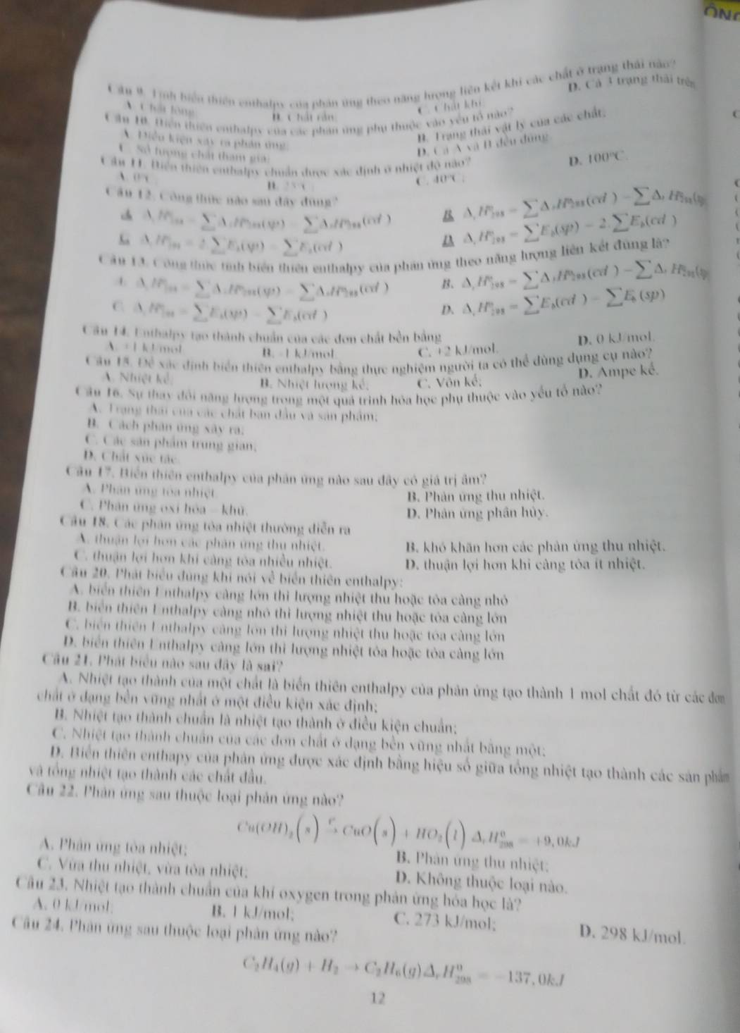 ON
Cầu 9 1 ịnh biển thiên enthalpy của phản ứng theo năng hrọng liên kết khi các chất ở trạng thái nào?
D. Cả 3 trạng thái trên
C hấi lộng
‘ 1hil T
C  hải rản
Cần 1. Hiền thiên enthalpx của các phân ứng phụ thuộc vào yêu tổ nào?
Điễu kiện xay ca phản t
B. Trang thái vật lý của các chất.
D caAcall 1 đều đũng
C. Sở tượng chất tham giải
C âu H. Điện thiên enthalpy chuẩn được xác định ở nhiệt độ nào?
D. 100°C
、 (1,y
n +5=y
C. 40°C
Câu 12, Công thức nào sau đây dùng?
△ ,IF_fin=sumlimits △ ,H_2n(cd)-sumlimits △ ,)-sumlimits n(t_20
Ma = CA1() ΣA1%g,(c ) △ ,H_(101)°=sumlimits E_b(sp)-2.sumlimits E_b(cd)
M, = 2 CE,(q) =  B(cd )
Câu 13. Công thức tính biển thiên enthalpy của phần ứng theo năng lượng liên kết đùng là?
A Mxx= ΣAbPxx(q1) =  ΣAbPx(c) B. △ ,H_108=sumlimits △ ,H_208(cd)-sumlimits △ ,H_201(t)
C △ ,IP_m=sumlimits E_k(varphi )-sumlimits E_k(alpha t)
D、 △ ,H_(201)°=sumlimits E_b(cd)-sumlimits E_b(sp)
Câu H. Enthalpy tạo thành chuẩn của các đơn chất bền bằng 0kJ mol
D.
A. +1 k 1/mol B. -1 kJ/mol C. +2 kJ/mol.
Cầu 15. Để xác định biển thiên enthalpy bằng thực nghiệm người ta có thể dùng dụng cụ nào?
A. Nhiệt kể B. Nhiệt hượng kế. C. Vôn kế;
D. Ampe ké.
Câu 16. Sự thay đổi năng hượng trọng một quả trình hóa học phụ thuộc vào yếu tổ nào?
A. Trang thái của các chất ban đầu và sản phẩm:
B. Cách phân ủng xây ra.
C. Các sản phẩm trung gian,
D. Chất xức tác
Cầu 17. Biến thiên enthalpy của phân ứng nào sau đây có giá trị âm?
A. Phân ứng toa nhiệt
B. Phân ứng thu nhiệt.
C. Phân ứng oxi hóa - khử
D. Phân ứng phân hủy.
Câu 18. Các phân ứng tòa nhiệt thường diễn ra
A. thuận lợi hơn các phân ứng thu nhiệt. B. khó khãn hơn các phản ứng thu nhiệt.
C. thuận lợi hơn khi càng tòa nhiều nhiệt. D. thuận lợi hơn khi cảng tóa ít nhiệt.
Câu 20. Phát biểu đùng khi nói về biển thiên enthalpy:
A. biển thiên Enthalpy càng lớn thì lượng nhiệt thủ hoặc tỏa càng nhỏ
B. biển thiên Enthalpy càng nhỏ thì lượng nhiệt thu hoặc tỏa càng lớn
C. biển thiên Enthalpy càng lớn thi lượng nhiệt thu hoặc tóa càng lớn
D. biển thiên Enthalpy cảng lớn thì lượng nhiệt tỏa hoặc tỏa càng lớn
Câu 21. Phát biểu nào sau đây là sai?
A. Nhiệt tạo thành của một chất là biển thiên enthalpy của phản ứng tạo thành 1 mol chất đó từ các đơ
chất ở dạng bền vững nhất ở một điều kiện xắc định:
B. Nhiệt tạo thành chuẩn là nhiệt tạo thành ở điều kiện chuẩn;
C. Nhiệt tạo thành chuẩn của các đơn chất ở dạng bền vũng nhất bằng một:
D. Biển thiên enthapy của phản ứng được xác định bằng hiệu số giữa tổng nhiệt tạo thành các sản phẩm
và tổng nhiệt tạo thành các chất đầu.
Câu 22. Phân ứng sau thuộc loại phản ứng nào?
Cu(OH)_2(s)SCuO(s)+HO_2(l)Delta H_(238)^0=+9,0kJ
A. Phân ứng tòa nhiệt: B. Phân ứng thu nhiệt:
C. Vừa thu nhiệt, vừa tòa nhiệt: D. Không thuộc loại nào.
Câu 23. Nhiệt tạo thành chuẩn của khí oxygen trong phản ứng hỏa học là?
A. 0 kJ/mol: B. 1 kJ/mol; C. 273 kJ/mol; D. 298 kJ/mol.
Câu 24. Phân ứng sau thuộc loại phản ứng nào?
C_2H_4(g)+H_2to C_2H_6(g)△ _rH_203=-13=-137,0kJ
12