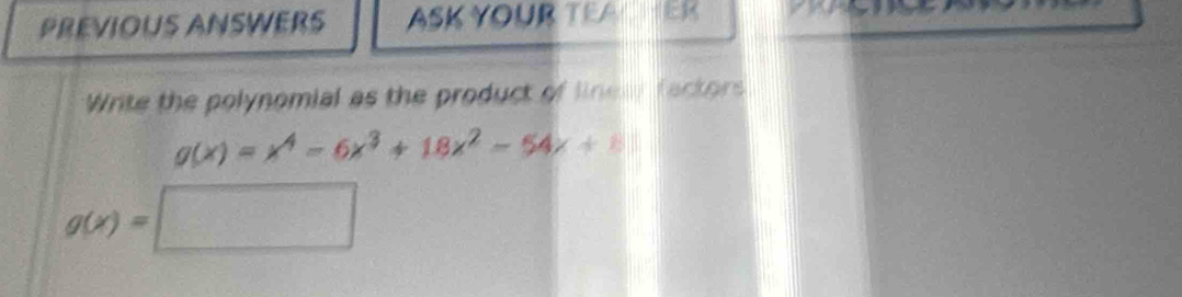 PREVIOUS ANSWERS ASK YOUR TEA 
Write the polynomial as the product of linew factors
g(x)=x^4-6x^3+18x^2-54x+8
g(x)=□