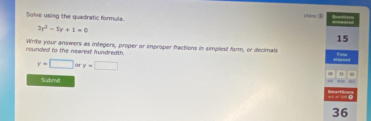 Video D Questions 
Solve using the quadratic formula. answered
3y^2-5y+1=0
15 
Write your answers as integers, proper or improper fractions in simplest form, or decimals 
rounded to the nearest hundredth. Time
y=□ or y=□
elapsed 
00 35 05 
Submit SEC 
HR MIN 
SmartScore 
out of 100 ∩ 
36