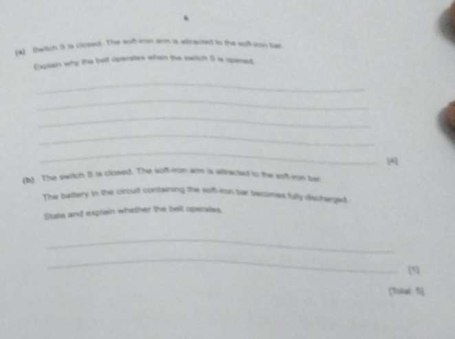 Switch 5 is closed. The soft-iron arm is altracted to the sof-ison bar 
Explain why the belt operates when the swiich 5 is opened. 
_ 
_ 
_ 
_ 
_ 
4 
(b) The switch S is closed. The soff-iron am is altrxcted to the soft-ron bar 
The battery in the circuit containing the sof-ron tor bectmas fully discrerged 
State and explain whether the belt operates. 
_ 
_ 
[3] 
[Totat 5]