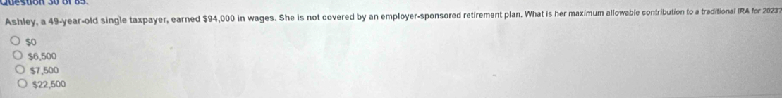 Ashley, a 49-year-old single taxpayer, earned $94,000 in wages. She is not covered by an employer-sponsored retirement plan. What is her maximum allowable contribution to a traditional IRA for 20231
$o
$6,500
$7,500
$22,500