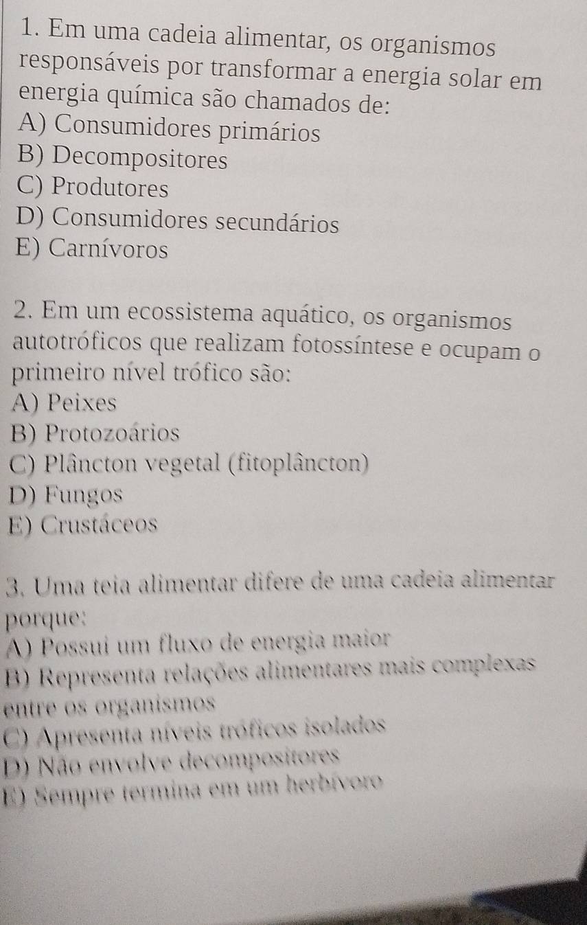 Em uma cadeia alimentar, os organismos
responsáveis por transformar a energia solar em
energia química são chamados de:
A) Consumidores primários
B) Decompositores
C) Produtores
D) Consumidores secundários
E) Carnívoros
2. Em um ecossistema aquático, os organismos
autotróficos que realizam fotossíntese e ocupam o
primeiro nível trófico são:
A) Peixes
B) Protozoários
C) Plâncton vegetal (fitoplâncton)
D) Fungos
E) Crustáceos
3. Uma teia alimentar difere de uma cadeía alimentar
porque:
A) Possuí um fluxo de energia maior
B) Representa relações alimentares mais complexas
entre os organismos
C) Apresenta níveis tróficos isolados
D) Não envolve decompositores
E) Sempre termina em um herbívoro