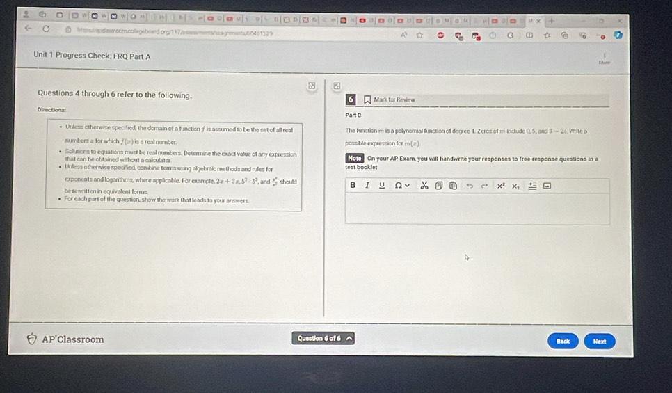 https//apdassroom.collegeboard.org/t17/assssments/assgnments/60461529 
B ① 
Unit 1 Progress Check: FRQ Part A 
Questions 4 through 6 refer to the following. Mark for Review 
Directions: Part C 
* Unless otherwise specified, the domain of a function∫ is assumed to be the set of all real The function m is a polynomial function of degree 4. Zeros of m include 0, 5, and Write a 
numbers a for which f(z) is a real number . possible expression for m (z). 
Solutions to equations must be real numbers. Determine the exact value of any expression 
that can be obtained without a calculator. Noto On your AP Exam, you will handwrite your responses to free-response questions in a 
Unless otherwise specified, combine terms using algebraic methods and rules for test booklet 
exponents and logarithms, where applicable. For example 2x+3x.5^2-5^2 ', and  x^3/a^2  should B I u 
be rewritten in equivalent forms. 
For each part of the question, show the work that leads to your answers. 
AP Classroom Question 6 of 6 Next 
Back