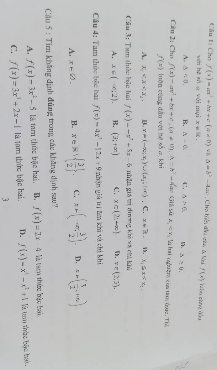 Cho f(x)=ax^2+bx+c(a!= 0) và △ =b^2-4ac. Cho biết dấu của △ khi f(x) luôn cùng dấu
với hệ số a với mọi x∈ R.
A. △ <0. B. △ =0. C. △ >0. D. △ ≥ 0.
Câu 2: Cho f(x)=ax^2+bx+c,(a!= 0),△ =b^2-4ac.Giả sử x_1 là hai nghiệm của tam thức. Thì
f(x) luôn cùng dấu với hệ số a, khi
A. x_1 B. x∈ (-∈fty ;x_1)∪ (x_2;+∈fty ). C. x∈ R. D. x_1≤ x≤ x_2.
Câu 3: Tam thức bậc hai f(x)=-x^2+5x-6 nhận giá trị dương khi và chi khi
A. x∈ (-∈fty ;2). B. (3;+∈fty ). C. x∈ (2;+∈fty ). D. x∈ (2;3).
Câu 4: Tam thức bậc hai f(x)=4x^2-12x+9 nhận giá trị âm khi và chỉ khi
A. x∈ varnothing .
B. x∈ R|  3/2  . C. x∈ (-∈fty ; 3/2 ). D. x∈ ( 3/2 ;+∈fty ).
Câu 5 : Tìm khẳng định đúng trong các khẳng định sau?
A. f(x)=3x^2-5 là tam thức bậc hai. B. f(x)=2x-4 là tam thức bậc hai.
C. f(x)=3x^3+2x-1 là tam thức bậc hai. D. f(x)=x^4-x^2+1 là tam thức bậc hai.
3