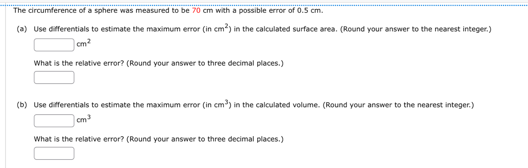 The circumference of a sphere was measured to be 70 cm with a possible error of 0.5 cm. 
(a) Use differentials to estimate the maximum error (incm^2) in the calculated surface area. (Round your answer to the nearest integer.)
□ cm^2
What is the relative error? (Round your answer to three decimal places.) 
□ 
(b) Use differentials to estimate the maximum error (incm^3) in the calculated volume. (Round your answer to the nearest integer.)
□ cm^3
What is the relative error? (Round your answer to three decimal places.) 
□