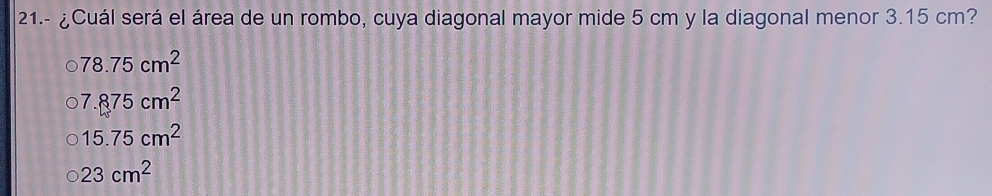 21.- ¿Cuál será el área de un rombo, cuya diagonal mayor mide 5 cm y la diagonal menor 3.15 cm?
78.75cm^2
7.875cm^2
15.75cm^2
23cm^2