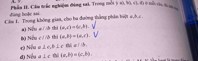 9 .
Phần II. Câu trắc nghiệm đúng sai. Trong mỗi ý a), b), c), d) ở mỗi câu, thí sinh chơn
đúng hoặc sai.
Câu 1. Trong không gian, cho ba đường thắng phân biệt a, b, c.
a) Nếu a//b thì (a,c)=(c,b).
b) Nếu c//b thì (a,b)=(a,c).
c) Nếu a⊥ c, b⊥ c thì a//b.
d) Nếu a⊥ c thì (a,b)=(c,b).