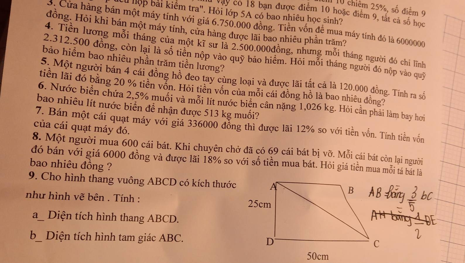 chiếm 25%, số điểm 9
cu hộp bài kiểm tra". Hỏi lớp 5A có bao nhiêu học sinh?
c vạy có 18 bạn được điểm 10 hoặc điểm 9, tất cả số học
3. Cửa hàng bán một máy tính với giá 6.750.000 đồng. Tiền vốn để mua máy tính đó là 6000000
đồng. Hỏi khi bán một máy tính, cửa hàng được lãi bao nhiêu phần trăm?
4. Tiền lương mỗi tháng của một kĩ sư là 2.500.000đồng, nhưng mỗi tháng người đó chi lĩnh
2.312.500 đồng, còn lại là số tiền nộp vào quỹ bảo hiểm. Hỏi mỗi tháng người đó nộp vào quỹ
bảo hiểm bao nhiêu phần trăm tiền lương?
5. Một người bán 4 cái đồng hồ đeo tay cùng loại và được lãi tất cả là 120.000 đồng. Tính ra số
tiền lãi đó bằng 20 % tiền vốn. Hỏi tiền vốn của mỗi cái đồng hồ là bao nhiêu đồng?
6. Nước biển chứa 2,5% muối và mỗi lít nước biển cân nặng 1,026 kg. Hỏi cần phải làm bay hơi
bao nhiêu lít nước biển để nhận được 513 kg muối?
7. Bán một cái quạt máy với giá 336000 đồng thì được lãi 12% so với tiền vốn. Tính tiền vốn
của cái quạt máy đó.
8. Một người mua 600 cái bát. Khi chuyên chở đã có 69 cái bát bị vỡ. Mỗi cái bát còn lại người
đó bán với giá 6000 đồng và được lãi 18% so với số tiền mua bát. Hỏi giá tiền mua mỗi tá bát là
bao nhiêu đồng ?
9. Cho hình thang vuông ABCD có kích thước
như hình vẽ bên . Tính : 
a_ Diện tích hình thang ABCD.
b_ Diện tích hình tam giác ABC.
50cm