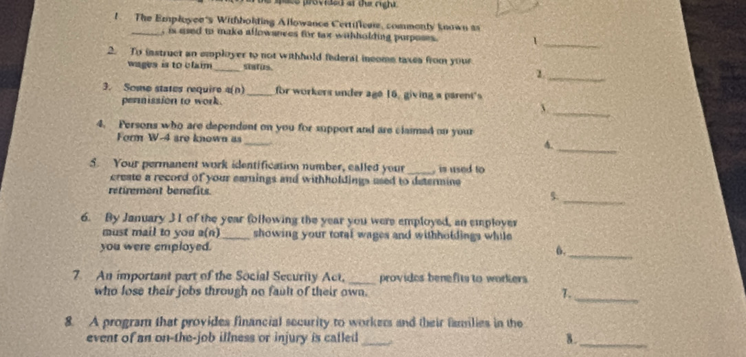 ace provided of the right. 
1. The Employee's Withbolding Allowance Certifices, commonly known as 
_, is used to make allowances for tax withholding purposes . 
_1 
2. To instruct an employer to not withhold federal income taxes from your 
wages is to claim_ status 
_1 
3. Some states require 4(n) _for workers under age 16, giving a parent's 
permission to work. 
_、 
4. Persons who are dependent on you for support and are claimed on your 
Form W-4 are known as_ 4_ 
5. Your permanent work identification number, called your _, is used to 
create a record of your earnings and withholdings used to determine 
retirement benefits. 
5._ 
6. By January 3 I of the year following the year you were employed, an employer 
must mail to you a(n) _showing your total wages and withholdings while 
you were employed. 
6._ 
7 An important part of the Social Security Act, _provides benefits to workers 
who lose their jobs through no fault of their own. T._ 
8. A program that provides financial security to workers and their families in the 
event of an on-the-job illness or injury is called _a 
8 ._