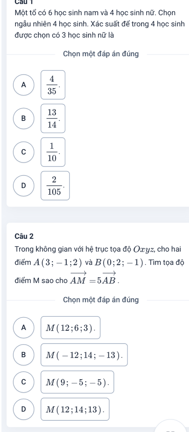 Một tổ có 6 học sinh nam và 4 học sinh nữ. Chọn
ngẫu nhiên 4 học sinh. Xác suất để trong 4 học sinh
được chọn có 3 học sinh nữ là
Chọn một đáp án đúng
A  4/35 .
B  13/14 .
C  1/10 .
D  2/105 . 
Câu 2
Trong không gian với hệ trục tọa độ Οxγz, cho hai
điểm A(3;-1;2) và B(0;2;-1). Tìm tọa độ
điểm M sao cho vector AM=5vector AB. 
Chọn một đáp án đúng
A M(12;6;3).
B M(-12;14;-13).
C M(9;-5;-5).
D M(12;14;13).