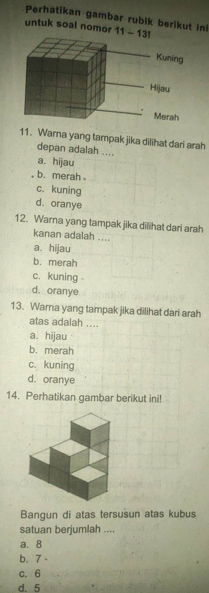 Perhatikan gambar rubik berikut ini
untuk soal nomor 11-13 
11. Warna yang tampak jika dilihat dari arah
depan adalah ....
a. hijau
b. merah
c. kuning
d. oranye
12. Warna yang tampak jika dilihat dari arah
kanan adalah ....
a. hijau
b. merah
c. kuning
d. oranye
13. Warna yang tampak jika dilihat dari arah
atas adalah ....
a. hijau
b. merah
c. kuning
d. oranye
14. Perhatikan gambar berikut ini!
Bangun di atas tersusun atas kubus
satuan berjumlah ....
a. 8
b. 7
c. 6
d. 5