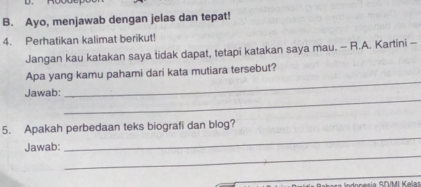 Ayo, menjawab dengan jelas dan tepat! 
4. Perhatikan kalimat berikut! 
Jangan kau katakan saya tidak dapat, tetapi katakan saya mau. - R.A. Kartini - 
Apa yang kamu pahami dari kata mutiara tersebut? 
_ 
Jawab: 
_ 
5. Apakah perbedaan teks biografi dan blog? 
_ 
Jawab: 
_ 
s onesia SD/MI Kelas