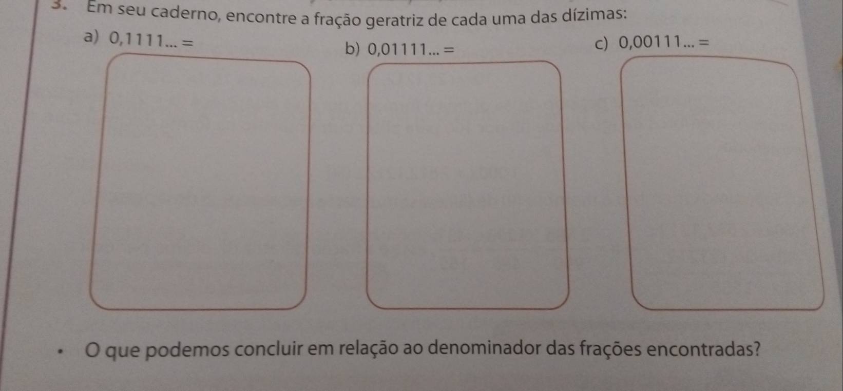 Em seu caderno, encontre a fração geratriz de cada uma das dízimas: 
a) 0,1111...= 0,00111...=
b) 0,01111...=
c) 
O que podemos concluir em relação ao denominador das frações encontradas?