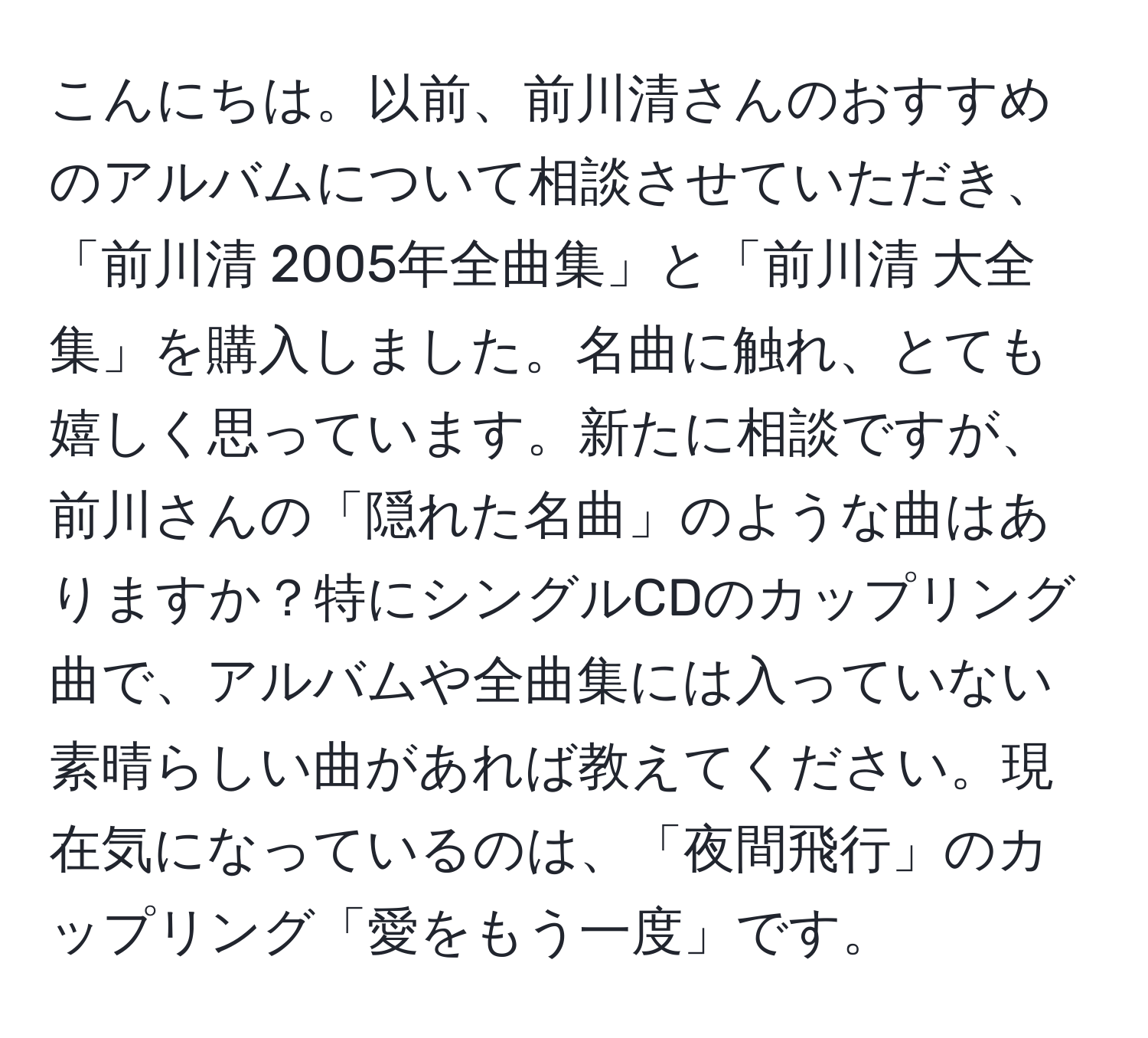 こんにちは。以前、前川清さんのおすすめのアルバムについて相談させていただき、「前川清 2005年全曲集」と「前川清 大全集」を購入しました。名曲に触れ、とても嬉しく思っています。新たに相談ですが、前川さんの「隠れた名曲」のような曲はありますか？特にシングルCDのカップリング曲で、アルバムや全曲集には入っていない素晴らしい曲があれば教えてください。現在気になっているのは、「夜間飛行」のカップリング「愛をもう一度」です。