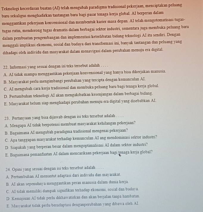 Teknologi kecerdasan buatan (AI) telah mengubah paradigma tradisional pekerjaan, menciptakan peluang
baru sekaligus menghadirkan tantangan baru bagi pasar tenaga kerja global. AI berperan dalam
menggantikan pekerjaan konvensional dan membentuk karier masa depan. AI telah mengotomatisasi tugas-
tugas rutin, mendorong tugas dramatis dalam berbagai sektor industri, sementara juga membuka peluang baru
dalam pembuatan pengembangan dan implementasi keterlibatan bidang teknologi AI itu sendiri. Dengan
menggali implikasi ekonomi, sosial dan budaya dari transformasi ini, banyak tantangan dan peluang yang
dihadapi oleh individu dan masyarakat dalam menavigasi dalam perubahan menuju era digital.
22. Informasi yang sesuai dengan isi teks tersebut adalah . . . .
A. AI tidak mampu menggantikan pekerjaan konvensional yang hanya bisa dikerjakan manusia.
B. Masyarakat perlu mengimbangi perubahan yang tercipta dengan kemunculan AI.
C. AI mengubah cara kerja tradisional dan membuka peluang baru bagi tenaga kerja global.
D. Pertumbuhan teknologi AI akan mengakibatkan kesenjangan dalam berbagai bidang.
E. Masyarakat belum siap menghadapi perubahan menuju era digital yang disebabkan AI.
23. Pertanyaan yang bisa dijawab dengan isi teks tersebut adalah . . . .
A. Mengapa AI tidak berpotensi membuat masyarakat kehilangan pekerjaan?
B. Bagaimana AI mengubah paradigma tradisional mengenai pekerjaan?
C. Apa tanggapan masyarakat terhadap kemunculan AI ang mendominasi sektor industri?
D. Siapakah yang berperan besar dalam mengoptimalisasi AI dalam sektor industri?
E. Bagaimana pemanfaatan AI dalam mencarikaan pekerjaan bagi tenaga kerja global?
24. Opini yang sesuai dengan isi teks tersebut adalah . . . .
A. Pertumbuhan AI menuntut adaptasi dari individu dan mayarakat.
B. AI akan sepenuhnya menggantikan peran manusia dalam dunia kerja.
C. AI tidak memiliki dampak signifikan terhadap ekonomi, sosial dan budaya.
D. Kemajiuan AI tidak perlu dikhawatirkan dan akan berjalan tanpa hambatan.
E. Masyarakat tidak perlu beradaptasi denganperubahan yang dibawa oleh AI