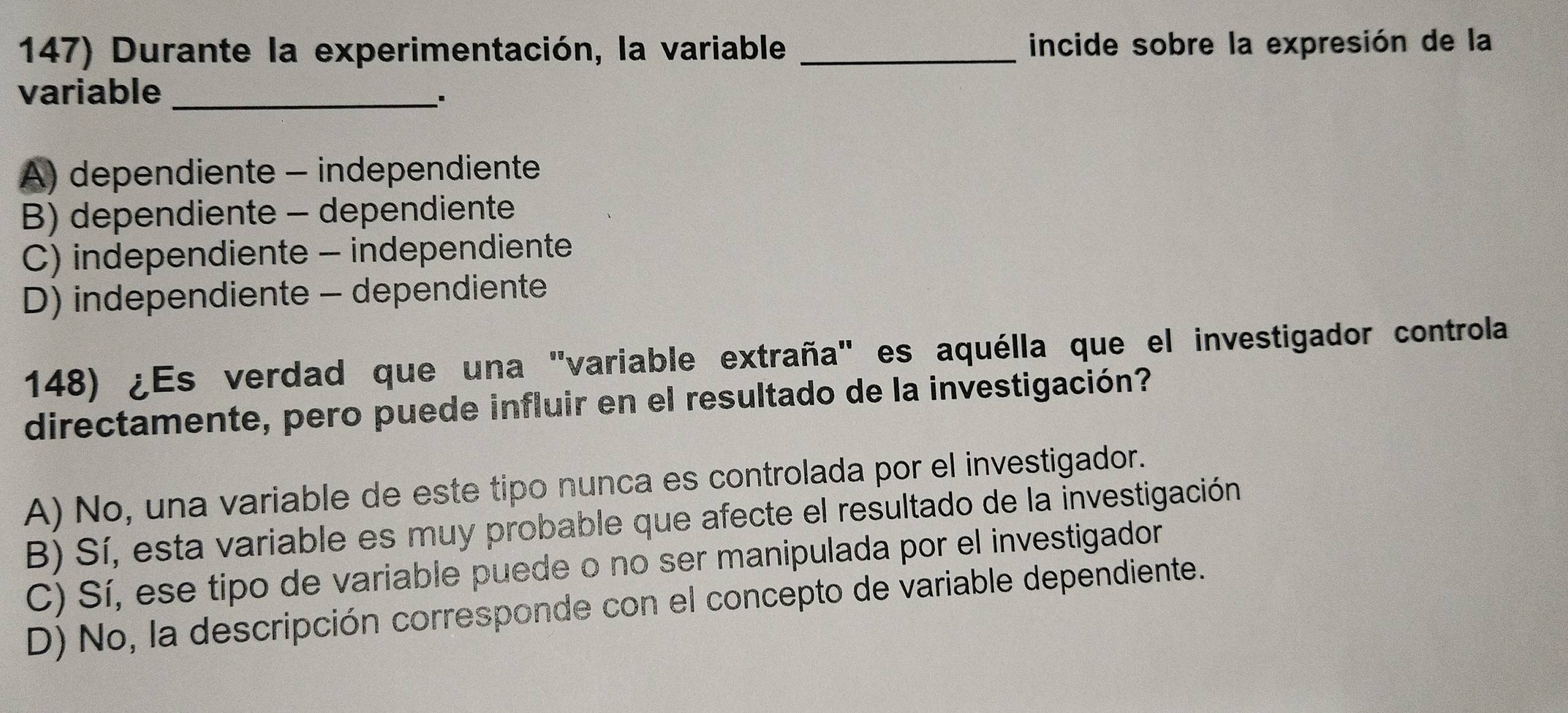 Durante la experimentación, la variable _incide sobre la expresión de la
variable_
、*
A) dependiente - independiente
B) dependiente - dependiente
C) independiente - independiente
D) independiente - dependiente
148) ¿Es verdad que una "variable extraña" es aquélla que el investigador controla
directamente, pero puede influir en el resultado de la investigación?
A) No, una variable de este tipo nunca es controlada por el investigador.
B) Sí, esta variable es muy probable que afecte el resultado de la investigación
C) Sí, ese tipo de variable puede o no ser manipulada por el investigador
D) No, la descripción corresponde con el concepto de variable dependiente.