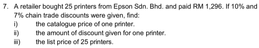 A retailer bought 25 printers from Epson Sdn. Bhd. and paid RM 1,296. If 10% and
7% chain trade discounts were given, find: 
i) the catalogue price of one printer. 
ii) the amount of discount given for one printer. 
iii) the list price of 25 printers.